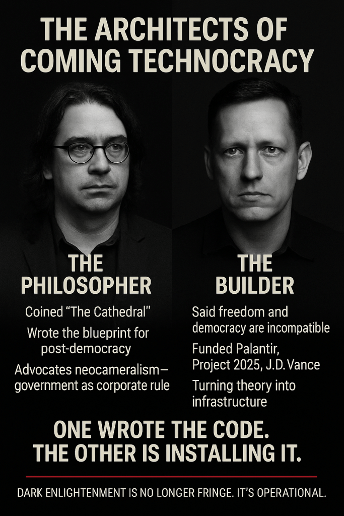 Black-and-white split image of Curtis Yarvin on the left and Peter Thiel on the right. Text labels Yarvin as “The Philosopher” who coined “The Cathedral,” wrote the blueprint for post-democracy, and advocates neocameralism—government as corporate rule. Thiel is labeled “The Builder,” noted for saying freedom and democracy are incompatible, funding Palantir, Project 2025, and J.D. Vance, and turning theory into infrastructure. Bold text at the bottom reads: “One wrote the code. The other is installing it.” Below, in smaller type: “Dark Enlightenment is no longer fringe. It’s operational.”